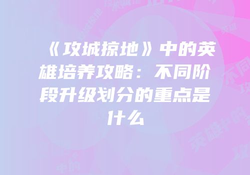 《攻城掠地》中的英雄培养攻略：不同阶段升级划分的重点是什么