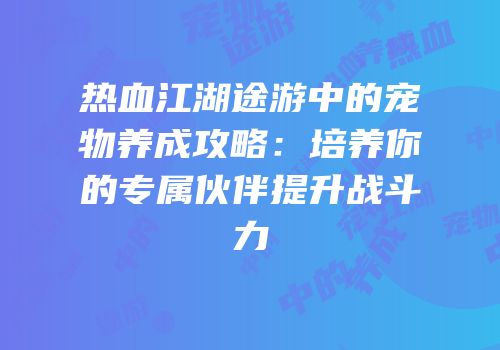 热血江湖途游中的宠物养成攻略：培养你的专属伙伴提升战斗力