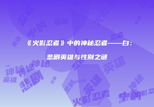 《火影忍者》中的神秘忍者——白：悲剧英雄与性别之谜