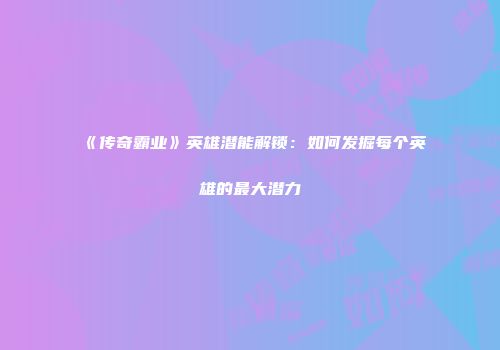 《传奇霸业》英雄潜能解锁：如何发掘每个英雄的最大潜力