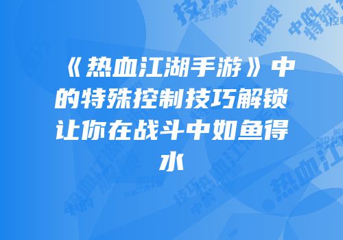 《热血江湖手游》中的特殊控制技巧解锁让你在战斗中如鱼得水