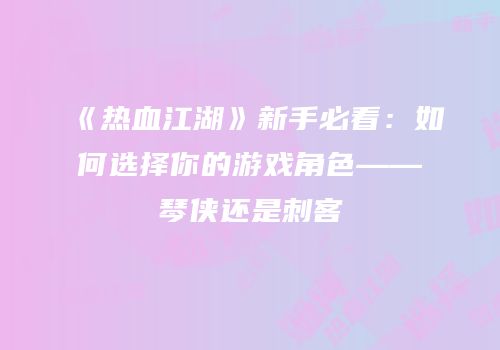 《热血江湖》新手必看：如何选择你的游戏角色——琴侠还是刺客