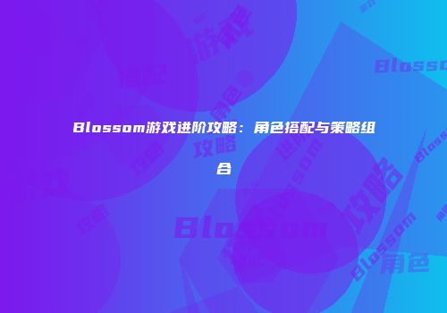 Blossom游戏进阶攻略：角色搭配与策略组合