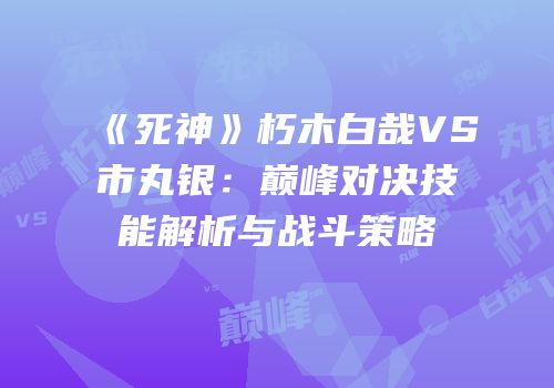 《死神》朽木白哉VS市丸银：巅峰对决技能解析与战斗策略