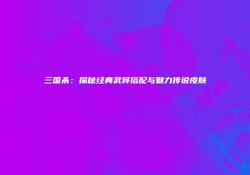 三国杀：探秘经典武将搭配与魅力传说皮肤