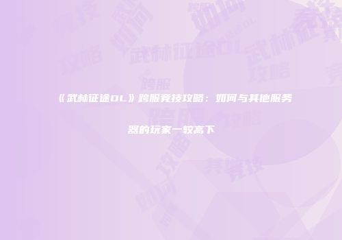 《武林征途OL》跨服竞技攻略：如何与其他服务器的玩家一较高下
