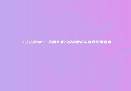 《上古卷轴5：天际》官方设定解析与游戏配置要求