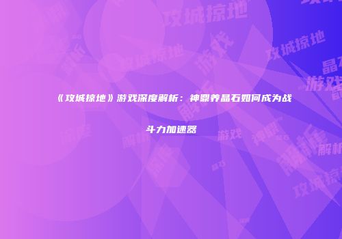 《攻城掠地》游戏深度解析：神鼎养晶石如何成为战斗力加速器