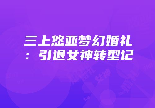 三上悠亚梦幻婚礼：引退女神转型记