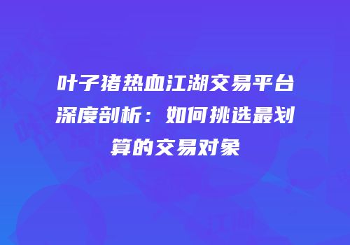 叶子猪热血江湖交易平台深度剖析：如何挑选最划算的交易对象