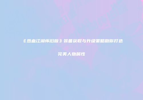 《热血江湖怀旧版》装备获取与升级策略助你打造完美人物属性