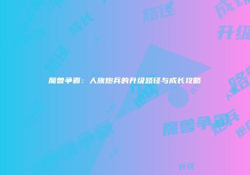 魔兽争霸：人族炮兵的升级路径与成长攻略