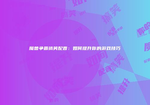魔兽争霸搞笑配音：如何提升你的游戏技巧
