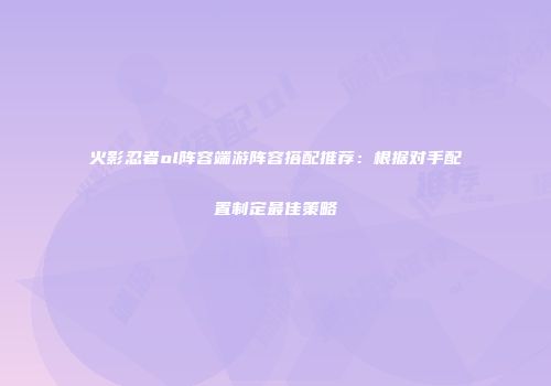 火影忍者ol阵容端游阵容搭配推荐：根据对手配置制定最佳策略