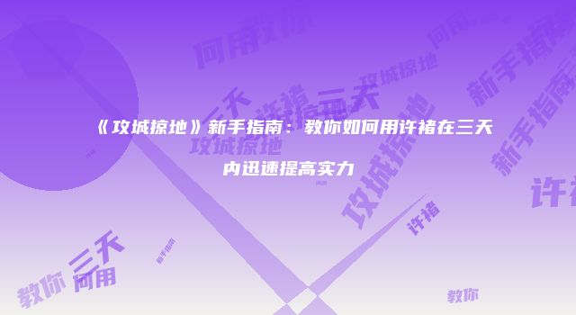 《攻城掠地》新手指南：教你如何用许褚在三天内迅速提高实力