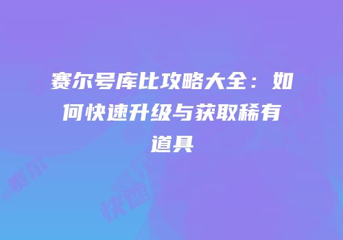 赛尔号库比攻略大全：如何快速升级与获取稀有道具