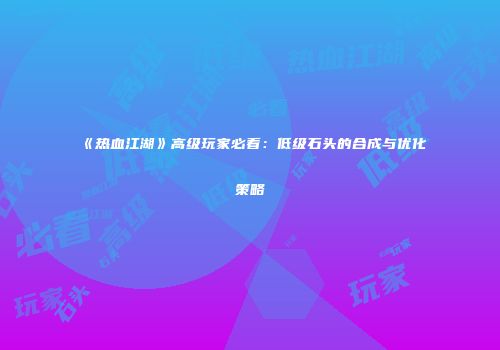 《热血江湖》高级玩家必看：低级石头的合成与优化策略