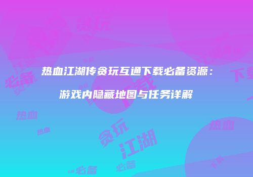 热血江湖传贪玩互通下载必备资源：游戏内隐藏地图与任务详解