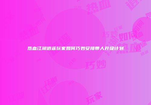 热血江湖逍遥玩家如何巧妙安排带人升级计划