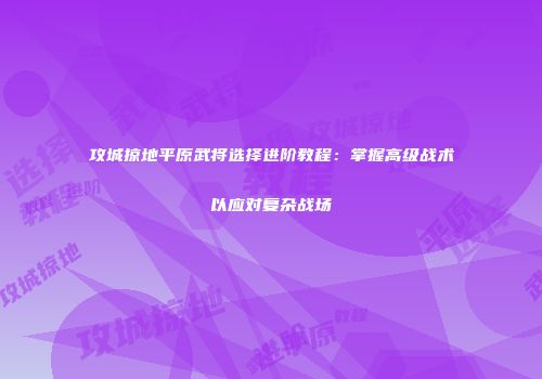 攻城掠地平原武将选择进阶教程：掌握高级战术以应对复杂战场