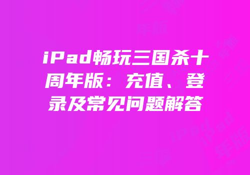 iPad畅玩三国杀十周年版：充值、登录及常见问题解答