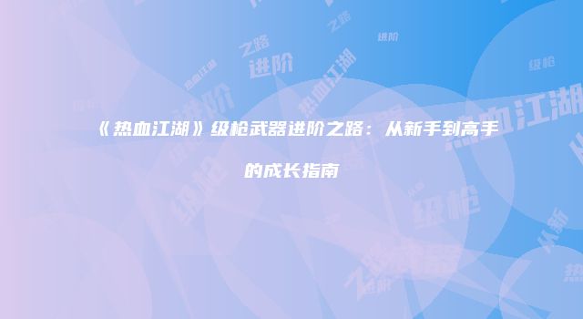《热血江湖》级枪武器进阶之路：从新手到高手的成长指南