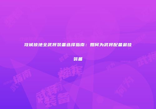 攻城掠地全武将装备选择指南:如何为武将配备最佳装备