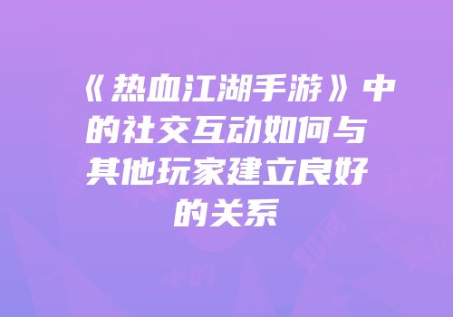 《热血江湖手游》中的社交互动如何与其他玩家建立良好的关系