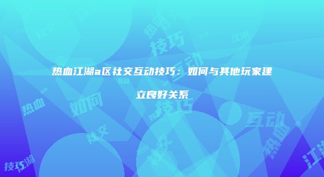 热血江湖a区社交互动技巧：如何与其他玩家建立良好关系