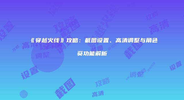 《穿越火线》攻略：截图设置、高清调整与角色葵功能解析