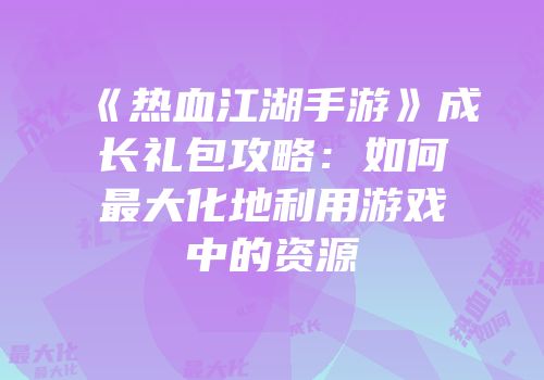 《热血江湖手游》成长礼包攻略：如何最大化地利用游戏中的资源