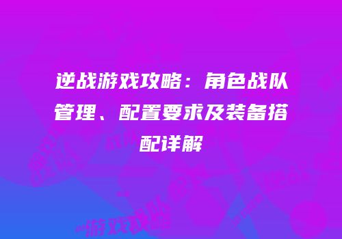 逆战游戏攻略：角色战队管理、配置要求及装备搭配详解