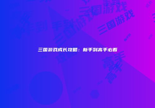 三国游戏成长攻略：新手到高手必看