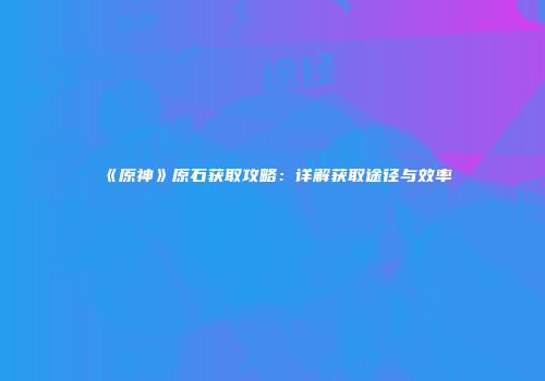 《原神》原石获取攻略：详解获取途径与效率