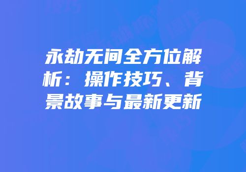 永劫无间全方位解析：操作技巧、背景故事与最新更新