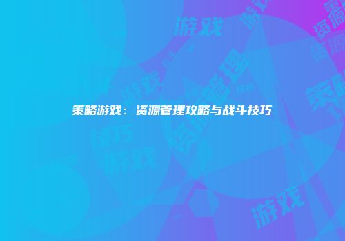 策略游戏：资源管理攻略与战斗技巧