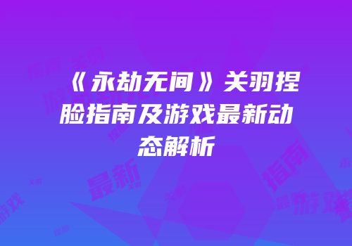《永劫无间》关羽捏脸指南及游戏最新动态解析