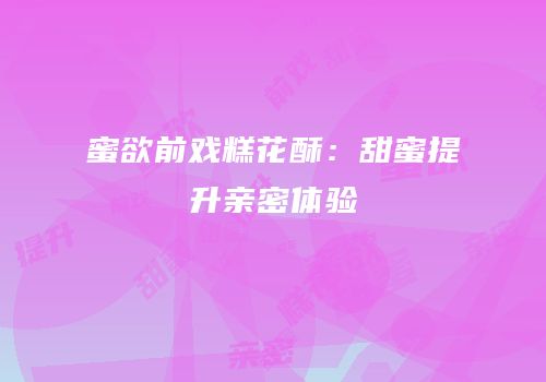 蜜欲前戏糕花酥：甜蜜提升亲密体验