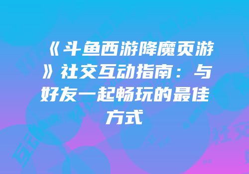 《斗鱼西游降魔页游》社交互动指南:与好友一起畅玩的最佳方式