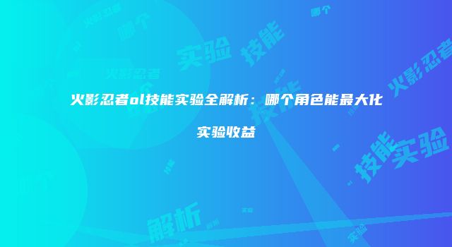 火影忍者ol技能实验全解析：哪个角色能最大化实验收益