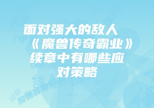 面对强大的敌人《魔兽传奇霸业》续章中有哪些应对策略