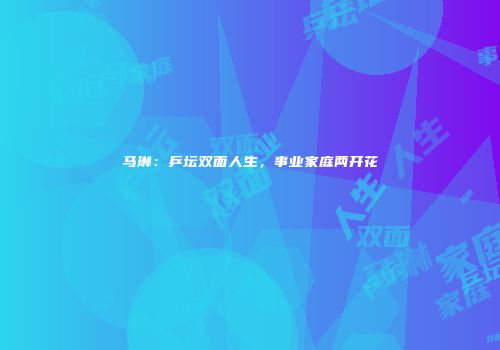 马琳：乒坛双面人生，事业家庭两开花