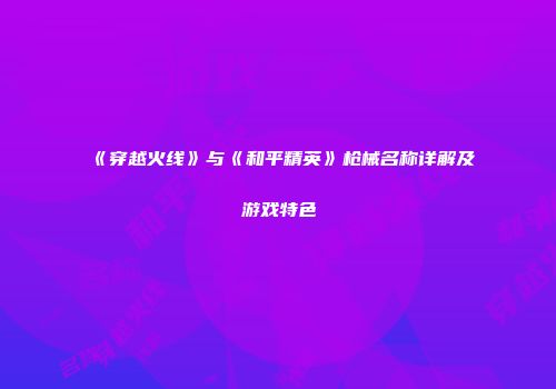 《穿越火线》与《和平精英》枪械名称详解及游戏特色