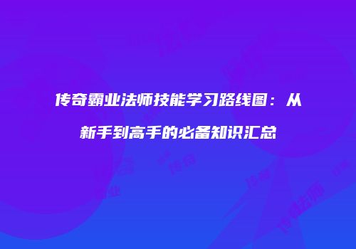 传奇霸业法师技能学习路线图：从新手到高手的必备知识汇总