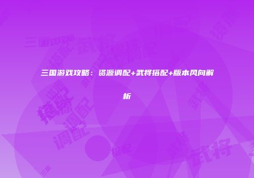 三国游戏攻略：资源调配+武将搭配+版本风向解析