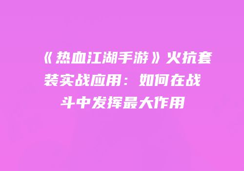 《热血江湖手游》火抗套装实战应用：如何在战斗中发挥最大作用