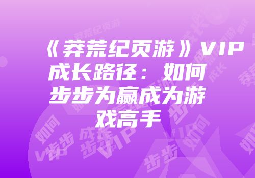 《莽荒纪页游》VIP成长路径：如何步步为赢成为游戏高手