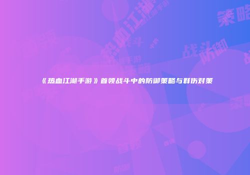《热血江湖手游》首领战斗中的防御策略与群伤对策