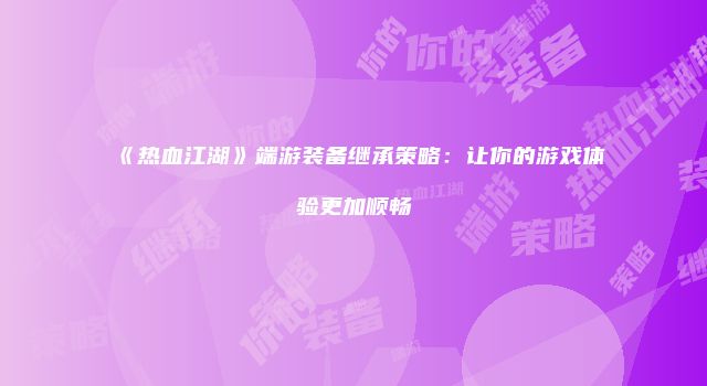 《热血江湖》端游装备继承策略：让你的游戏体验更加顺畅