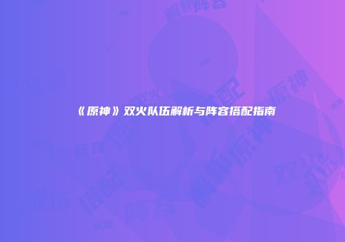 《原神》双火队伍解析与阵容搭配指南